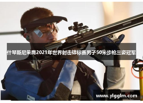 什琴斯尼荣膺2021年世界射击锦标赛男子50米步枪三姿冠军