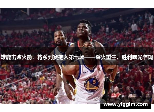雄鹿击败火箭，将系列赛拖入第七场——浴火重生，胜利曙光乍现