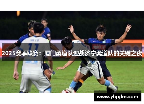 2025赛季联赛：厦门柔道队迎战济宁柔道队的关键之夜