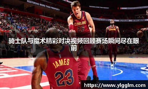 骑士队与魔术精彩对决视频回顾赛场瞬间尽在眼前