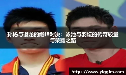 孙杨与谌龙的巅峰对决：泳池与羽坛的传奇较量与荣耀之路