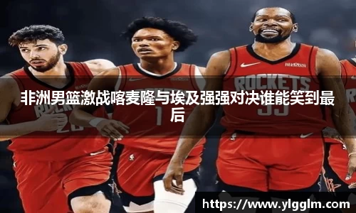 非洲男篮激战喀麦隆与埃及强强对决谁能笑到最后